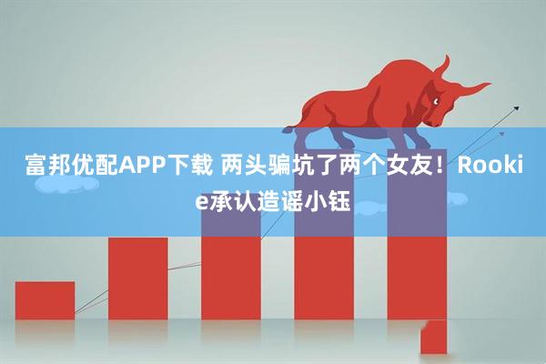 富邦优配APP下载 两头骗坑了两个女友！Rookie承认造谣小钰