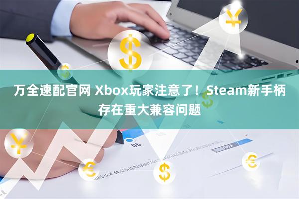 万全速配官网 Xbox玩家注意了！Steam新手柄存在重大兼容问题