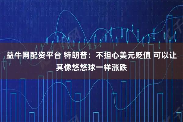 益牛网配资平台 特朗普：不担心美元贬值 可以让其像悠悠球一样涨跌
