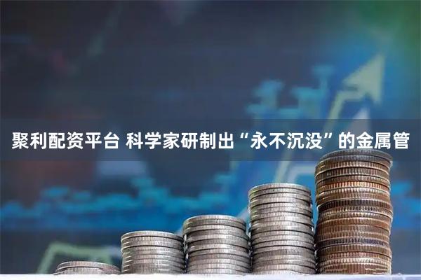 聚利配资平台 科学家研制出“永不沉没”的金属管
