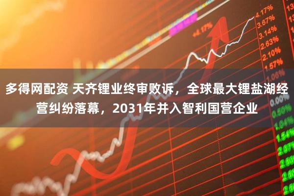 多得网配资 天齐锂业终审败诉，全球最大锂盐湖经营纠纷落幕，2031年并入智利国营企业