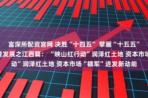 富深所配资官网 决胜“十四五” 擘画“十五五”·地方资本市场高质量发展之江西篇： “映山红行动”润泽红土地 资本市场“赣军”迸发新动能