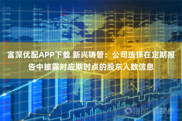 富深优配APP下载 新兴铸管：公司选择在定期报告中披露对应期时点的股东人数信息