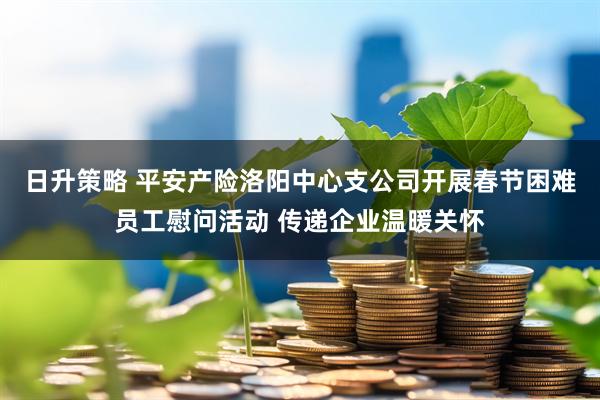日升策略 平安产险洛阳中心支公司开展春节困难员工慰问活动 传递企业温暖关怀