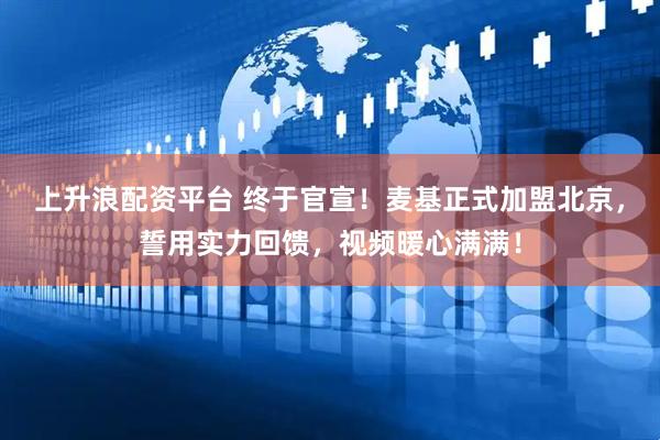 上升浪配资平台 终于官宣！麦基正式加盟北京，誓用实力回馈，视频暖心满满！