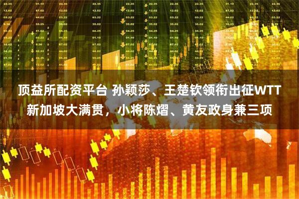 顶益所配资平台 孙颖莎、王楚钦领衔出征WTT新加坡大满贯，小将陈熠、黄友政身兼三项